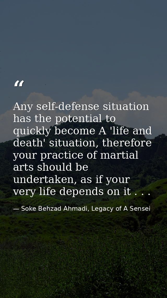 Any self-defense situation has the potential to quickly become A 'life and death' situation, therefore your practice of  — Soke Behzad Ahmadi, Legacy of A Sensei