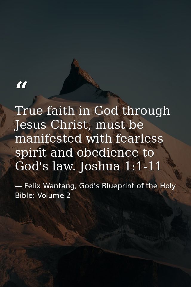 True faith in God through Jesus Christ, must be manifested with fearless spirit and obedience to God's law. Joshua 1:1-1 — Felix Wantang, God's Blueprint of the Holy Bible: Volume 2