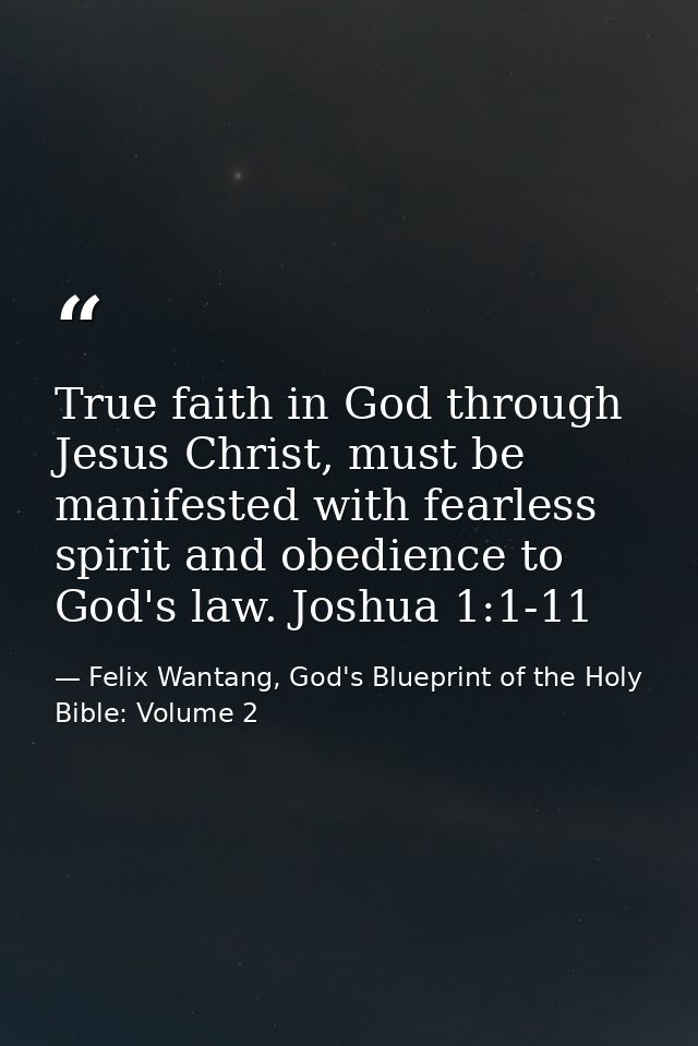 True faith in God through Jesus Christ, must be manifested with fearless spirit and obedience to God's law. Joshua 1:1-1 — Felix Wantang, God's Blueprint of the Holy Bible: Volume 2