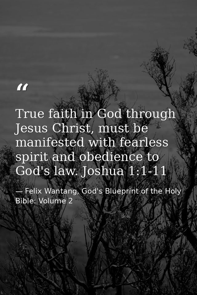 True faith in God through Jesus Christ, must be manifested with fearless spirit and obedience to God's law. Joshua 1:1-1 — Felix Wantang, God's Blueprint of the Holy Bible: Volume 2