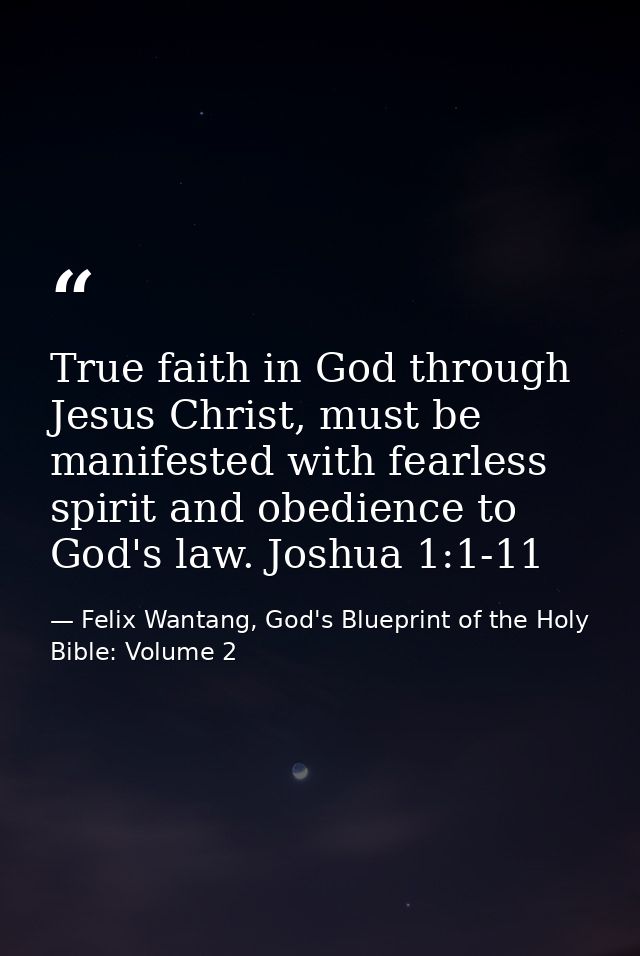 True faith in God through Jesus Christ, must be manifested with fearless spirit and obedience to God's law. Joshua 1:1-1 — Felix Wantang, God's Blueprint of the Holy Bible: Volume 2