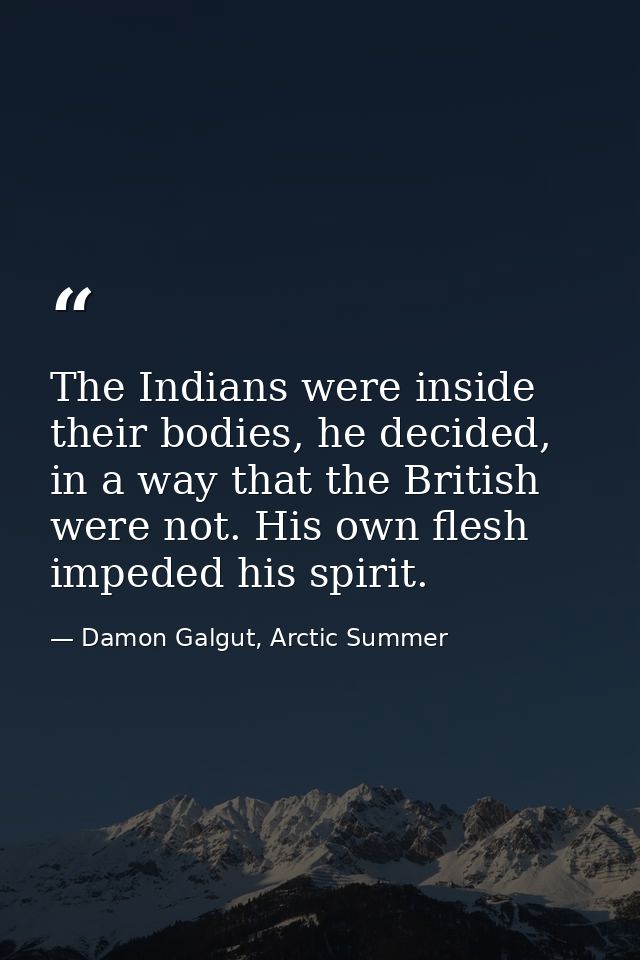 The Indians were inside their bodies, he decided, in a way that the British were not. His own flesh impeded his spirit. — Damon Galgut, Arctic Summer