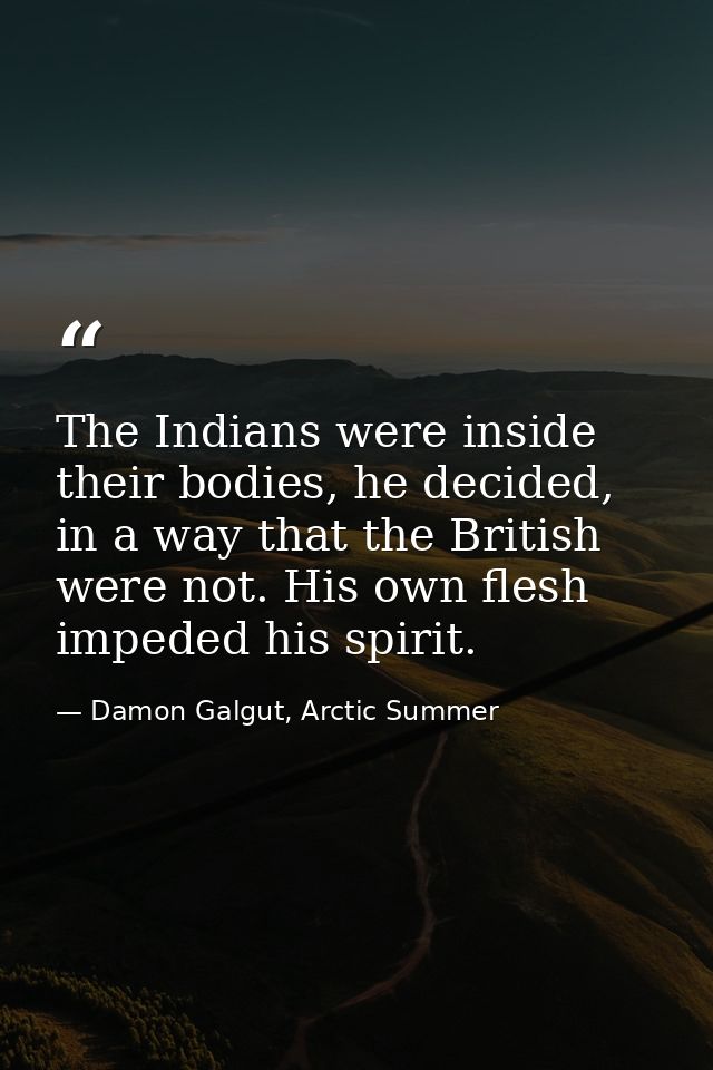 The Indians were inside their bodies, he decided, in a way that the British were not. His own flesh impeded his spirit. — Damon Galgut, Arctic Summer