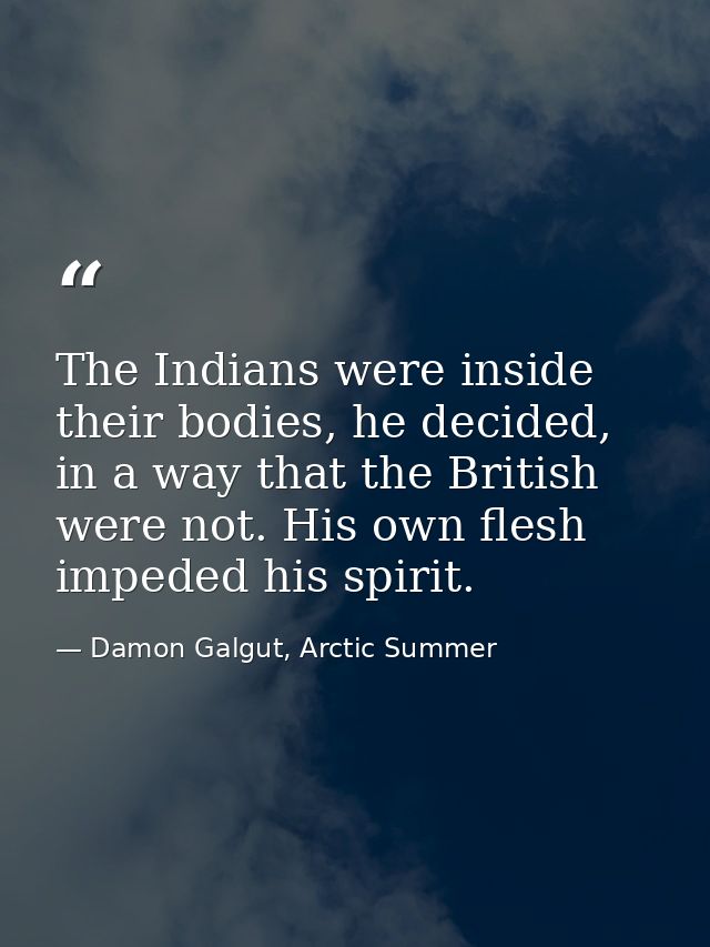 The Indians were inside their bodies, he decided, in a way that the British were not. His own flesh impeded his spirit. — Damon Galgut, Arctic Summer