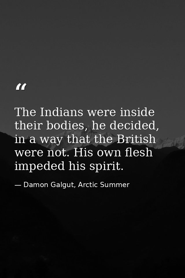The Indians were inside their bodies, he decided, in a way that the British were not. His own flesh impeded his spirit. — Damon Galgut, Arctic Summer