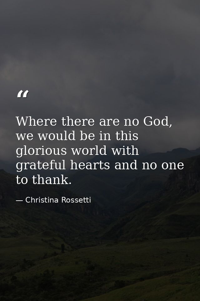 Where there are no God, we would be in this glorious world with grateful hearts and no one to thank. — Christina Rossetti