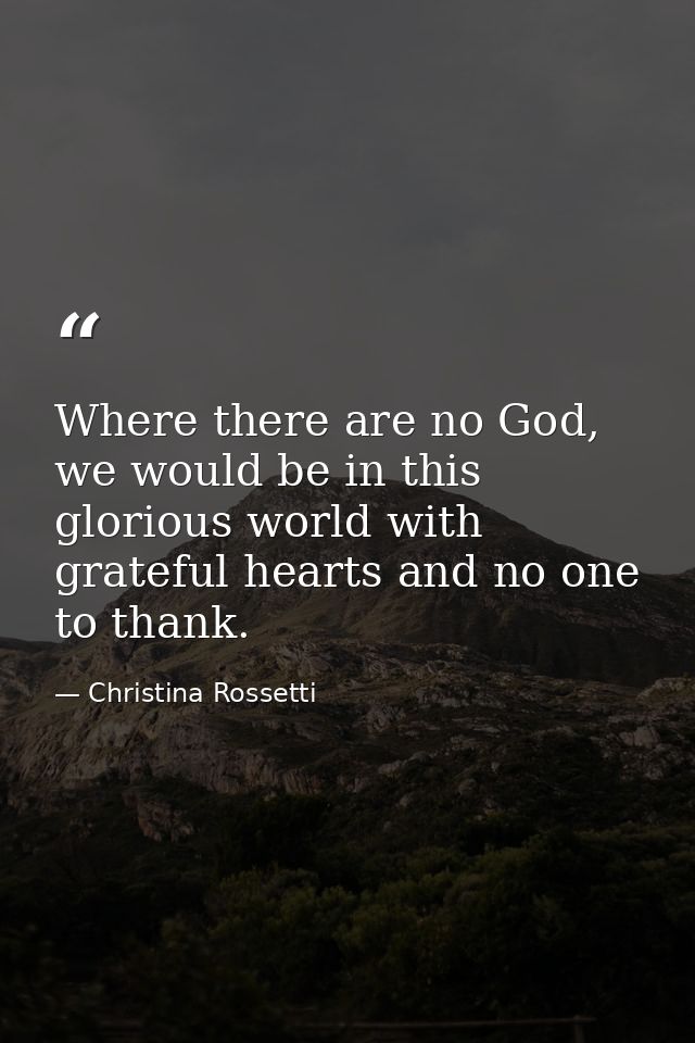 Where there are no God, we would be in this glorious world with grateful hearts and no one to thank. — Christina Rossetti