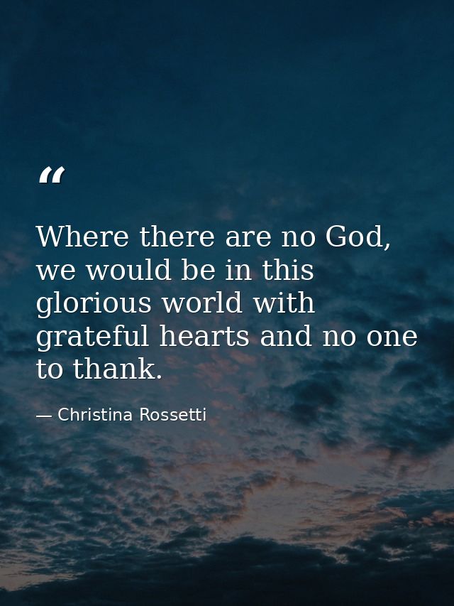 Where there are no God, we would be in this glorious world with grateful hearts and no one to thank. — Christina Rossetti