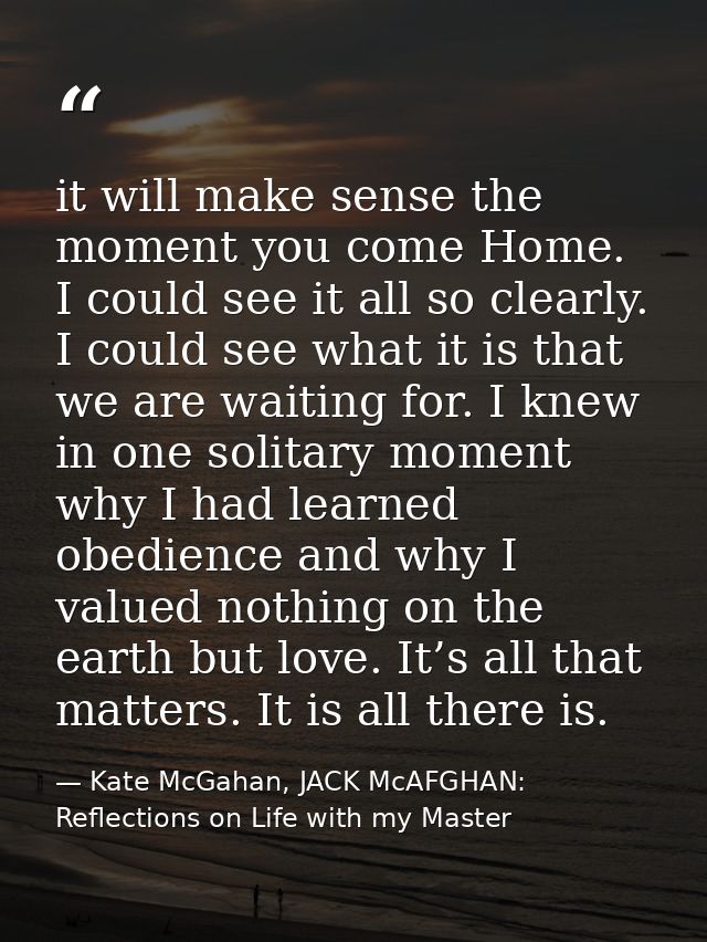 it will make sense the moment you come Home. I could see it all so clearly. I could see what it is that we are waiting f — Kate McGahan, JACK McAFGHAN: Reflections on Life with my Master