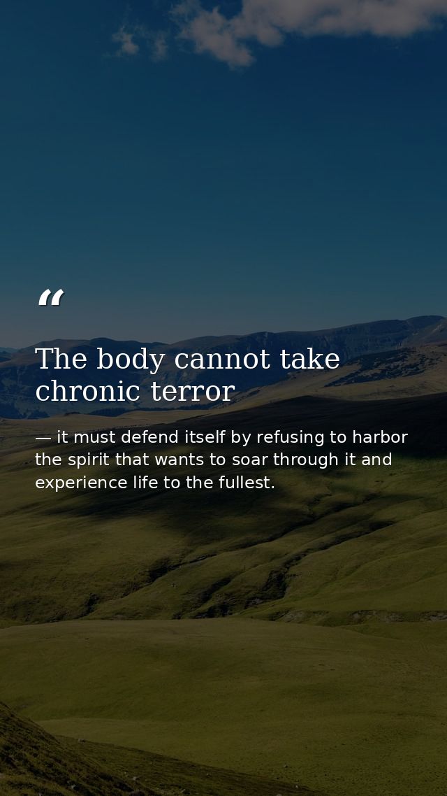 The body cannot take chronic terror — it must defend itself by refusing to harbor the spirit that wants to soar through it and experience life to the fullest.