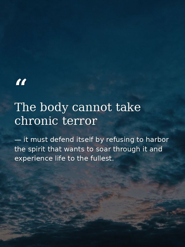 The body cannot take chronic terror — it must defend itself by refusing to harbor the spirit that wants to soar through it and experience life to the fullest.