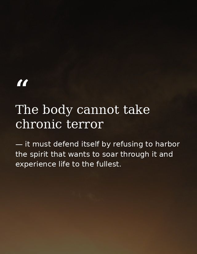 The body cannot take chronic terror — it must defend itself by refusing to harbor the spirit that wants to soar through it and experience life to the fullest.