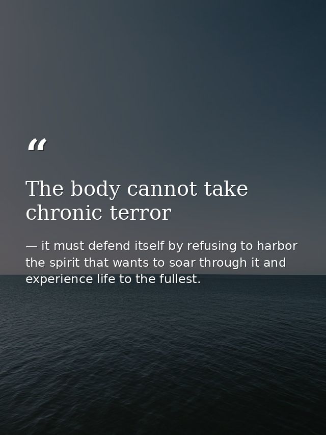 The body cannot take chronic terror — it must defend itself by refusing to harbor the spirit that wants to soar through it and experience life to the fullest.