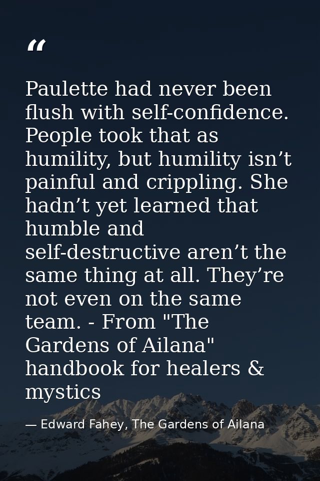 Paulette had never been flush with self-confidence. People took that as humility, but humility isn’t painful and crippli — Edward Fahey, The Gardens of Ailana