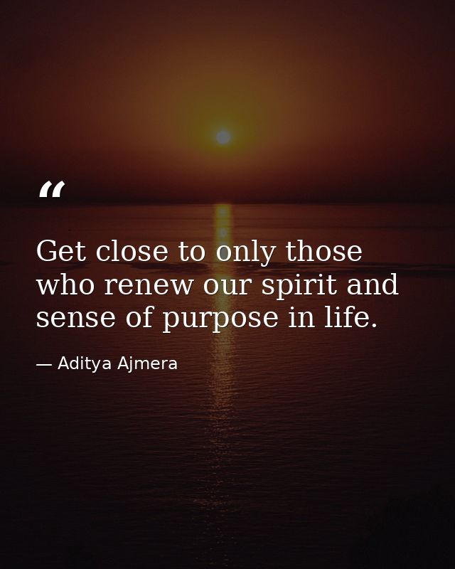 Get close to only those who renew our spirit and sense of purpose in life. — Aditya Ajmera