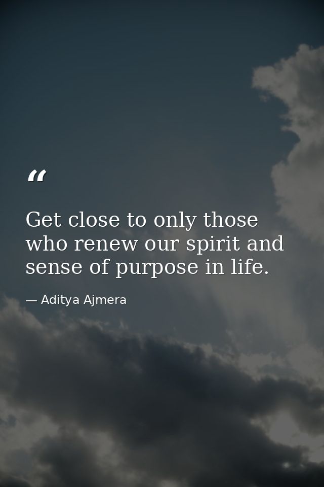 Get close to only those who renew our spirit and sense of purpose in life. — Aditya Ajmera
