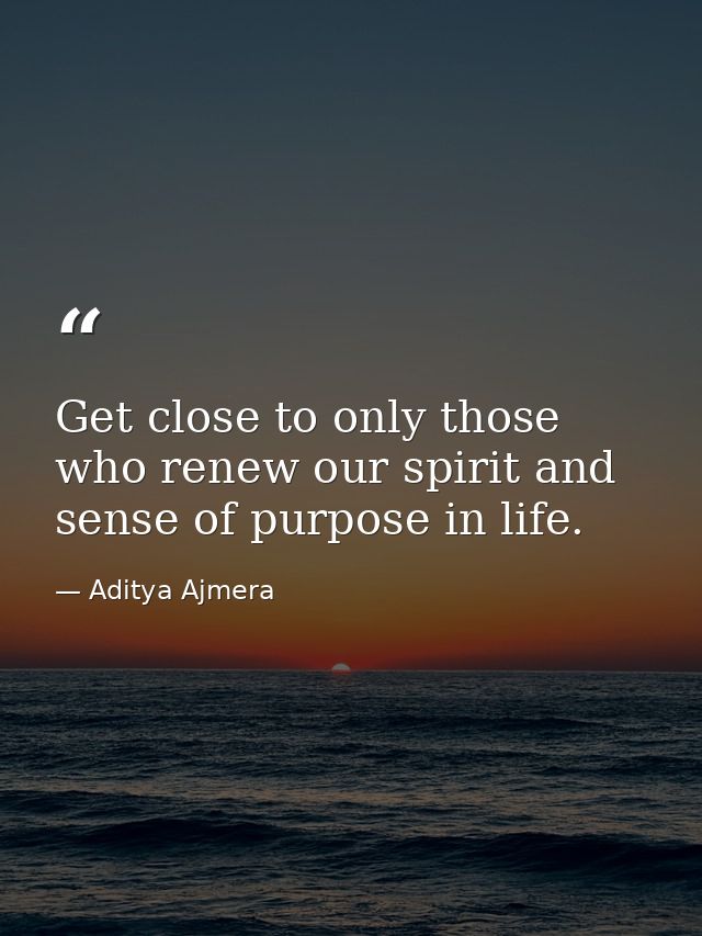 Get close to only those who renew our spirit and sense of purpose in life. — Aditya Ajmera