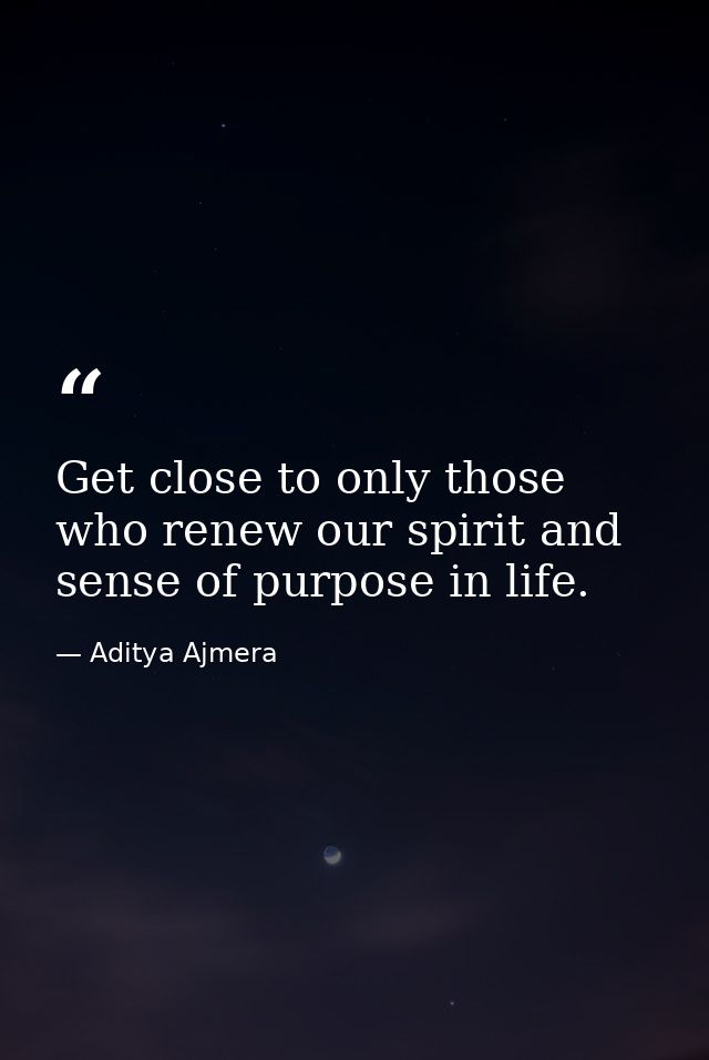 Get close to only those who renew our spirit and sense of purpose in life. — Aditya Ajmera