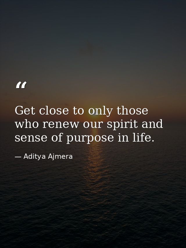 Get close to only those who renew our spirit and sense of purpose in life. — Aditya Ajmera