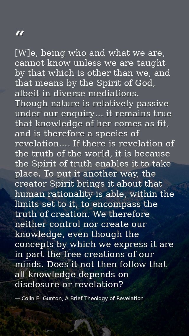 [W]e, being who and what we are, cannot know unless we are taught by that which is other than we, and that means by the  — Colin E. Gunton, A Brief Theology of Revelation