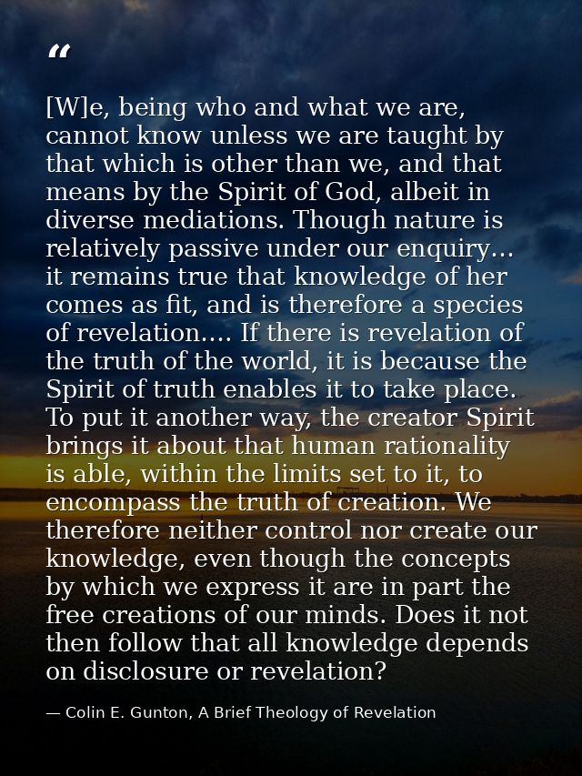 [W]e, being who and what we are, cannot know unless we are taught by that which is other than we, and that means by the  — Colin E. Gunton, A Brief Theology of Revelation