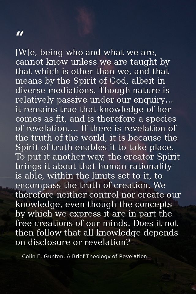 [W]e, being who and what we are, cannot know unless we are taught by that which is other than we, and that means by the  — Colin E. Gunton, A Brief Theology of Revelation