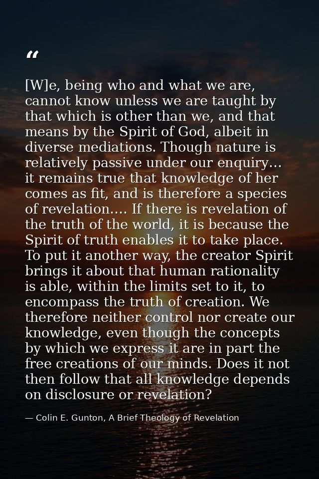 [W]e, being who and what we are, cannot know unless we are taught by that which is other than we, and that means by the  — Colin E. Gunton, A Brief Theology of Revelation