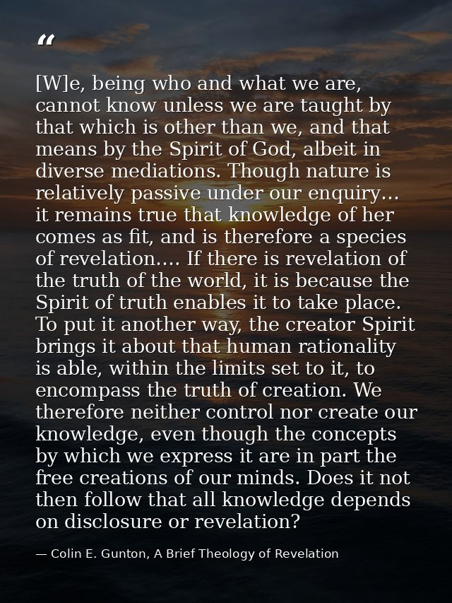 [W]e, being who and what we are, cannot know unless we are taught by that which is other than we, and that means by the  — Colin E. Gunton, A Brief Theology of Revelation