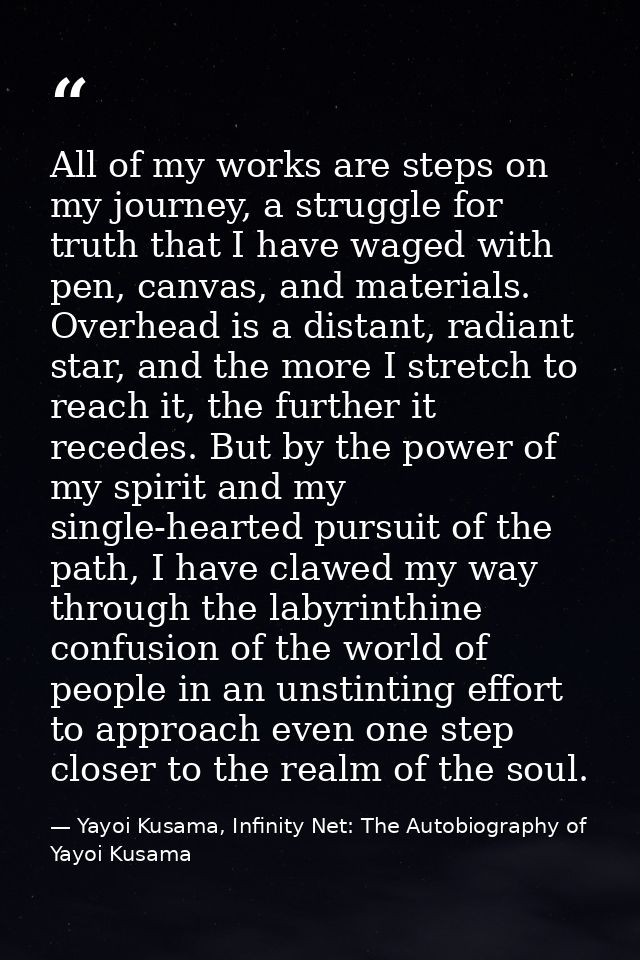 All of my works are steps on my journey, a struggle for truth that I have waged with pen, canvas, and materials. Overhea — Yayoi Kusama, Infinity Net: The Autobiography of Yayoi Kusama