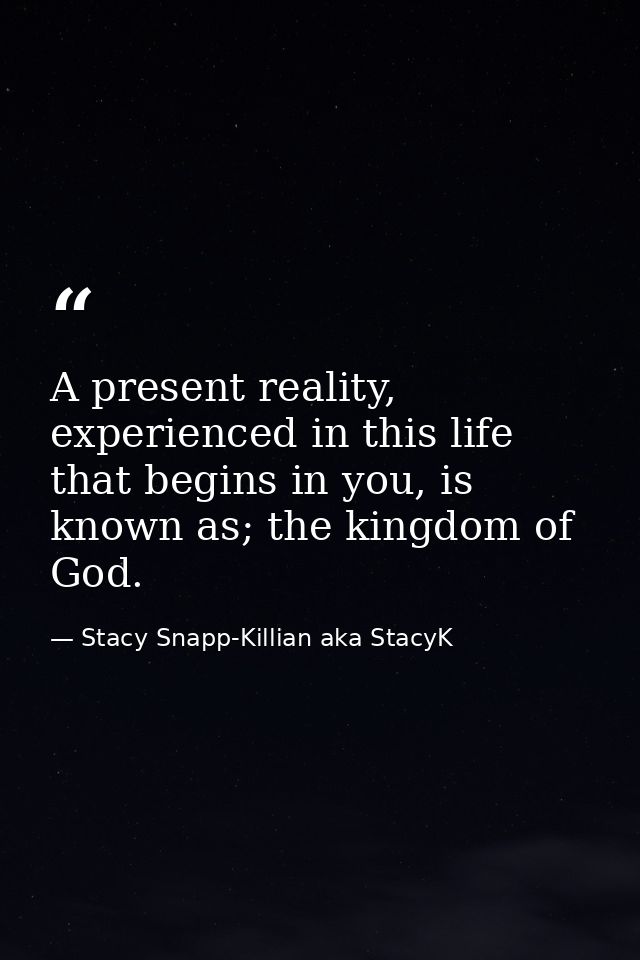 A present reality, experienced in this life that begins in you, is known as; the kingdom of God. — Stacy Snapp-Killian aka StacyK