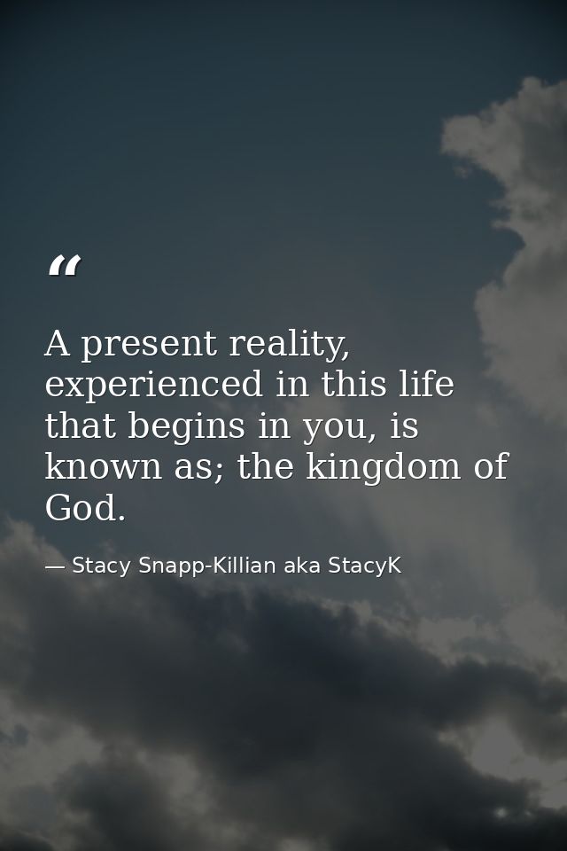 A present reality, experienced in this life that begins in you, is known as; the kingdom of God. — Stacy Snapp-Killian aka StacyK
