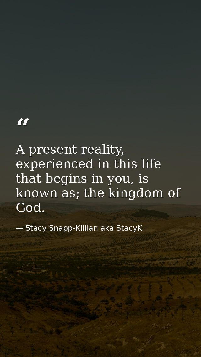 A present reality, experienced in this life that begins in you, is known as; the kingdom of God. — Stacy Snapp-Killian aka StacyK