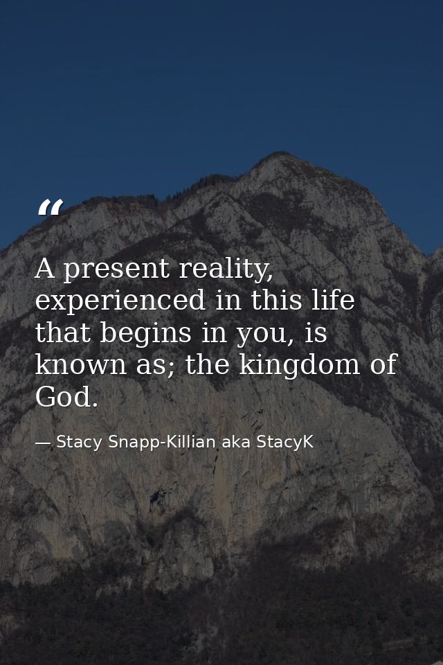 A present reality, experienced in this life that begins in you, is known as; the kingdom of God. — Stacy Snapp-Killian aka StacyK