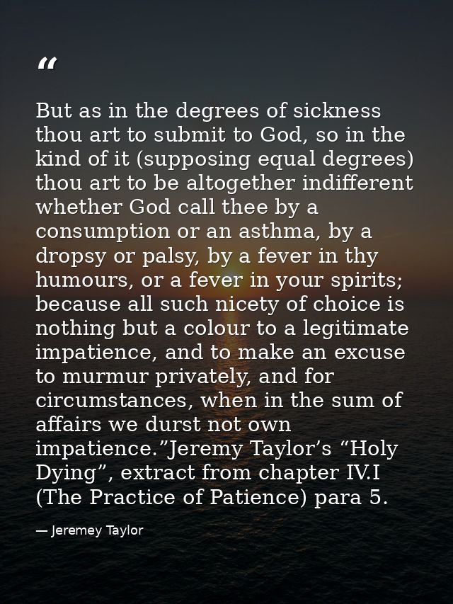 But as in the degrees of sickness thou art to submit to God, so in the kind of it (supposing equal degrees) thou art to  — Jeremey Taylor