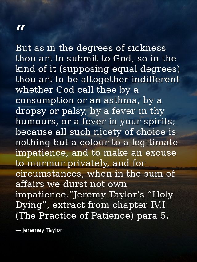 But as in the degrees of sickness thou art to submit to God, so in the kind of it (supposing equal degrees) thou art to  — Jeremey Taylor