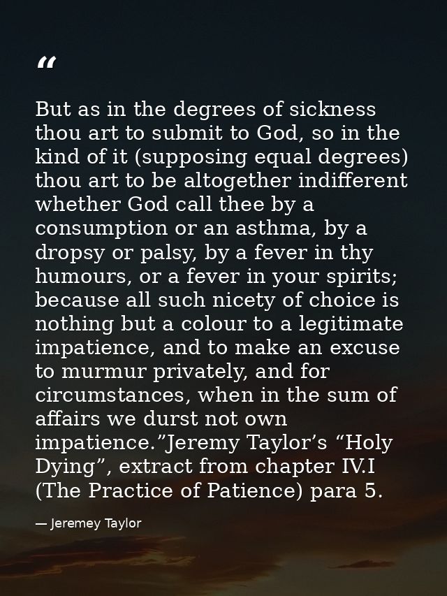 But as in the degrees of sickness thou art to submit to God, so in the kind of it (supposing equal degrees) thou art to  — Jeremey Taylor
