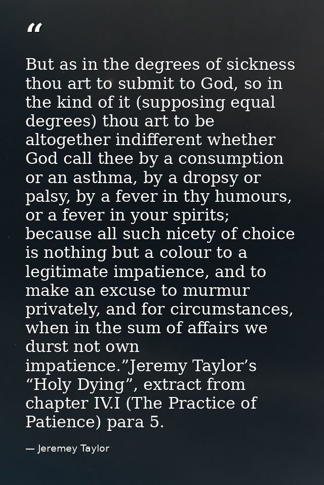 But as in the degrees of sickness thou art to submit to God, so in the kind of it (supposing equal degrees) thou art to  — Jeremey Taylor