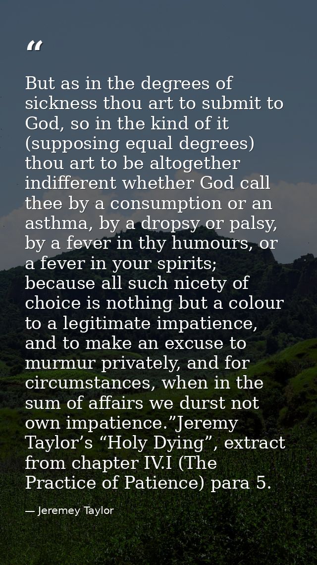 But as in the degrees of sickness thou art to submit to God, so in the kind of it (supposing equal degrees) thou art to  — Jeremey Taylor