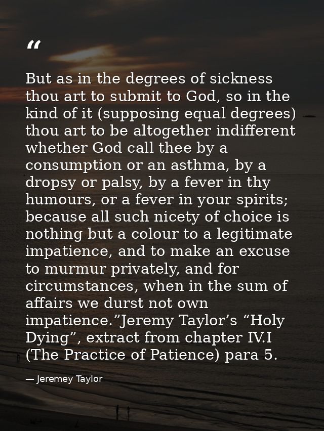 But as in the degrees of sickness thou art to submit to God, so in the kind of it (supposing equal degrees) thou art to  — Jeremey Taylor