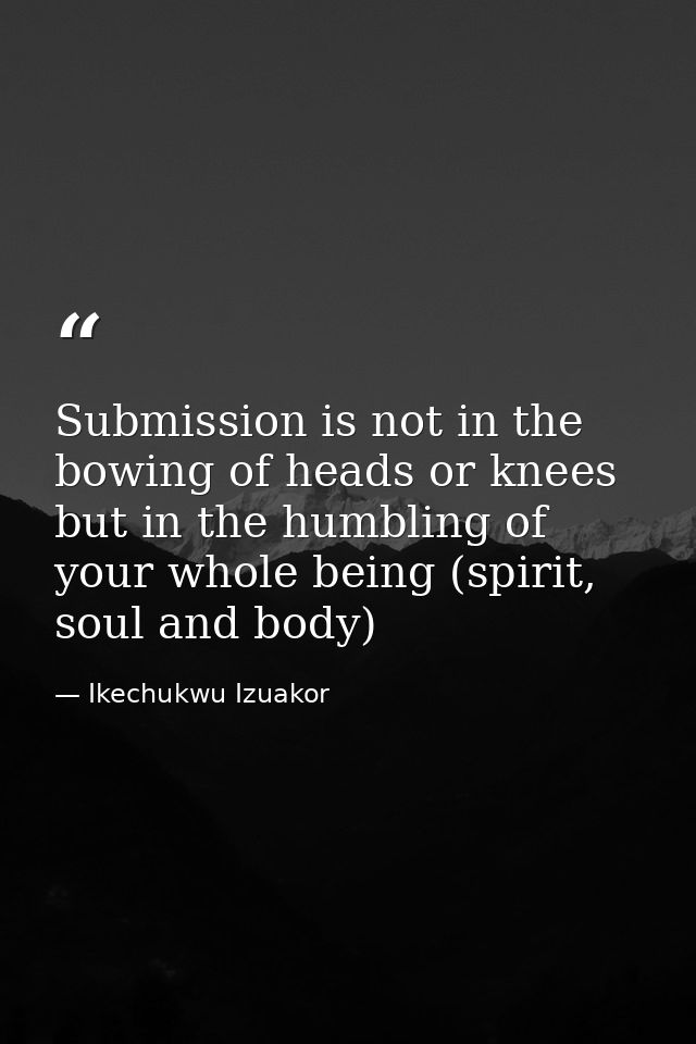 Submission is not in the bowing of heads or knees but in the humbling of your whole being (spirit, soul and body) — Ikechukwu Izuakor