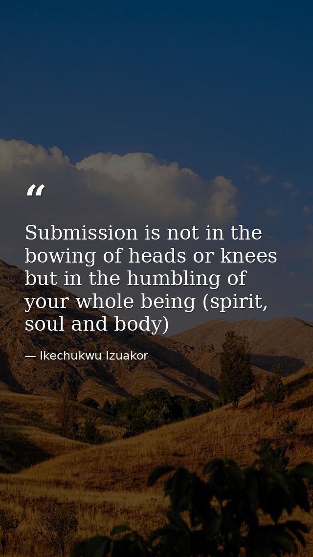 Submission is not in the bowing of heads or knees but in the humbling of your whole being (spirit, soul and body) — Ikechukwu Izuakor