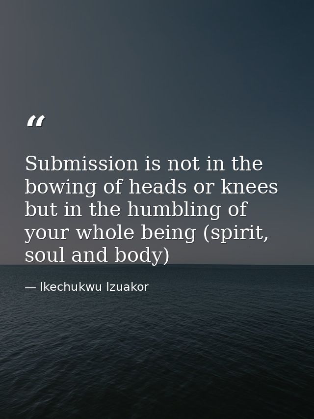 Submission is not in the bowing of heads or knees but in the humbling of your whole being (spirit, soul and body) — Ikechukwu Izuakor