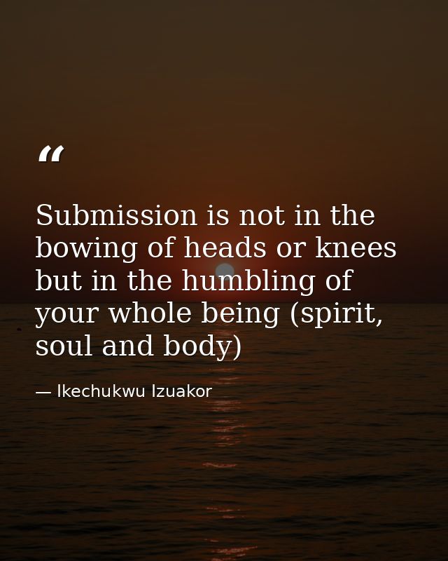 Submission is not in the bowing of heads or knees but in the humbling of your whole being (spirit, soul and body) — Ikechukwu Izuakor