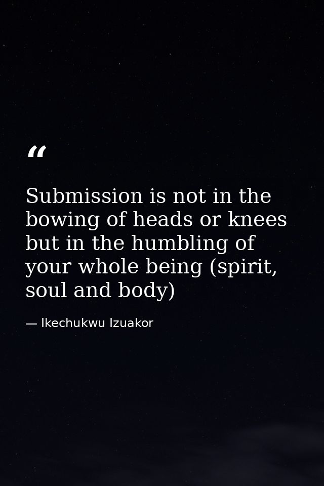 Submission is not in the bowing of heads or knees but in the humbling of your whole being (spirit, soul and body) — Ikechukwu Izuakor