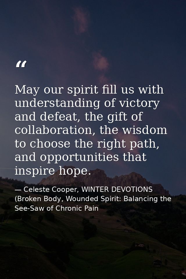 May our spirit fill us with understanding of victory and defeat, the gift of collaboration, the wisdom to choose the rig — Celeste Cooper, WINTER DEVOTIONS (Broken Body, Wounded Spirit: Balancing the See-Saw of Chronic Pain