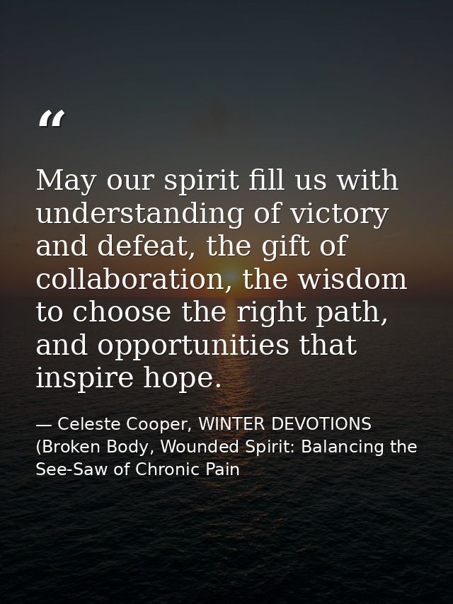 May our spirit fill us with understanding of victory and defeat, the gift of collaboration, the wisdom to choose the rig — Celeste Cooper, WINTER DEVOTIONS (Broken Body, Wounded Spirit: Balancing the See-Saw of Chronic Pain
