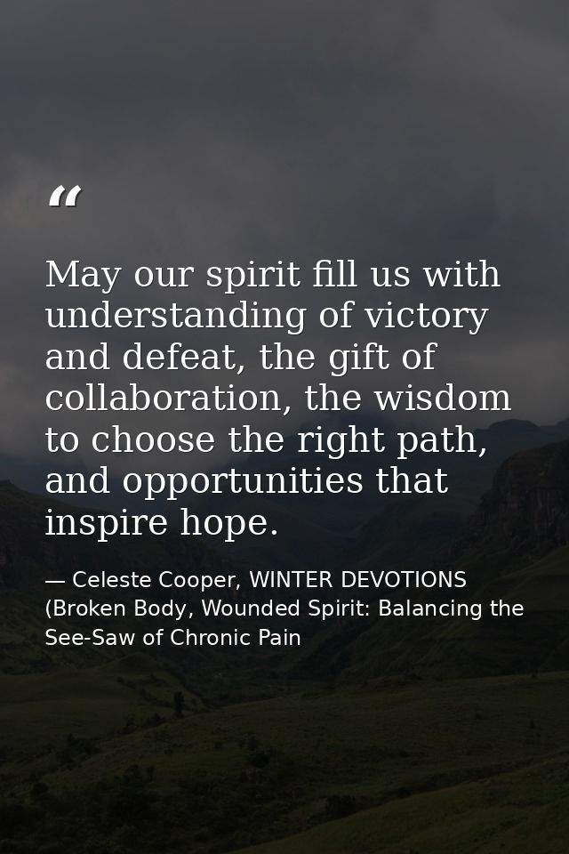 May our spirit fill us with understanding of victory and defeat, the gift of collaboration, the wisdom to choose the rig — Celeste Cooper, WINTER DEVOTIONS (Broken Body, Wounded Spirit: Balancing the See-Saw of Chronic Pain