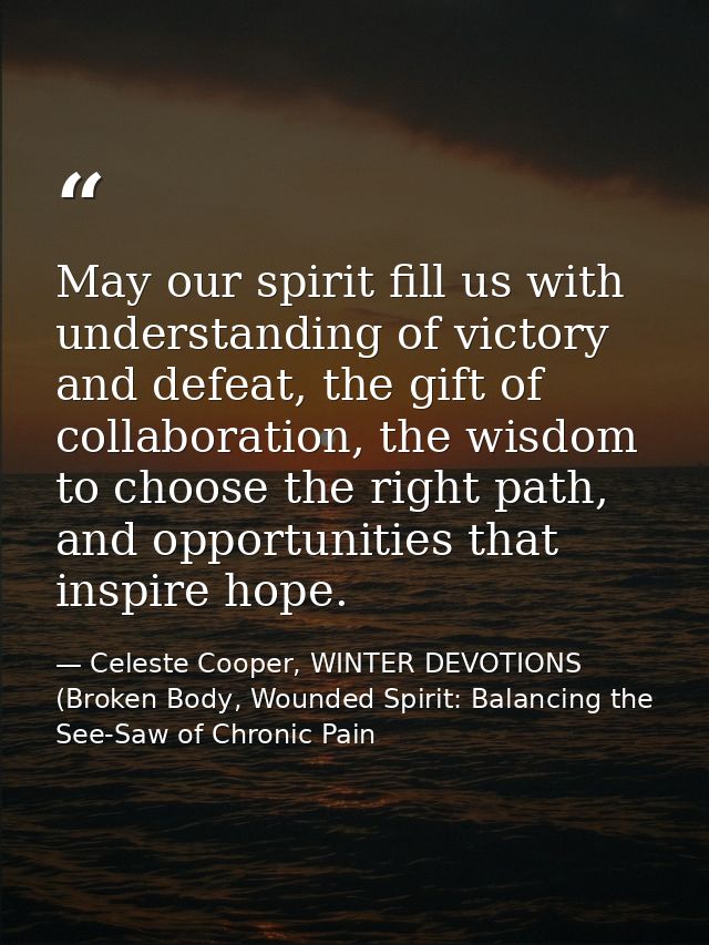 May our spirit fill us with understanding of victory and defeat, the gift of collaboration, the wisdom to choose the rig — Celeste Cooper, WINTER DEVOTIONS (Broken Body, Wounded Spirit: Balancing the See-Saw of Chronic Pain