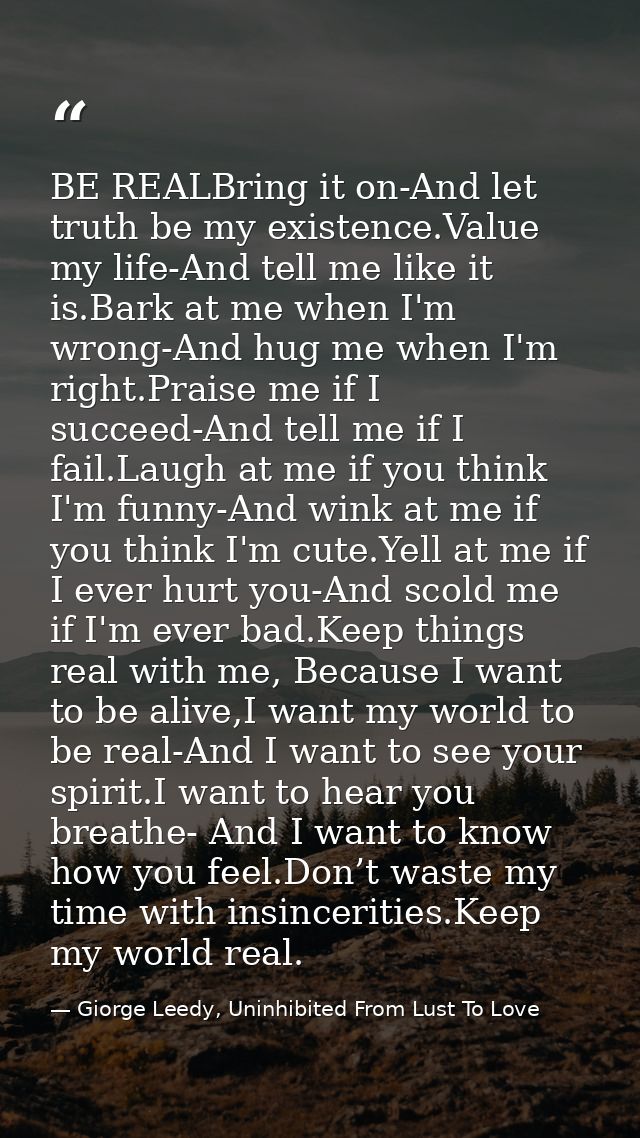 BE REALBring it on-And let truth be my existence.Value my life-And tell me like it is.Bark at me when I'm wrong-And hug  — Giorge Leedy, Uninhibited From Lust To Love