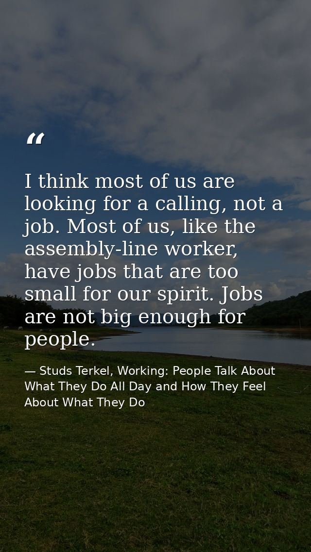 I think most of us are looking for a calling, not a job. Most of us, like the assembly-line worker, have jobs that are t — Studs Terkel, Working: People Talk About What They Do All Day and How They Feel About What They Do